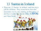 13 Santas in Iceland. There are 13 Santas in Iceland, each leaving a gift for children. They come down from the mountain one by one, starting on December 12 and have names like Spoon Liker, Door Sniffer and Meat Hook.
