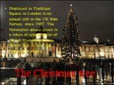 The Christmas tree. Displayed in Trafalgar Square in London is an annual gift to the UK from Norway since 1947. The Norwegian spruce given is a token of appreciation of British friendship during World War II from the Norwegian people.