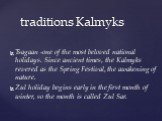 traditions Kalmyks. Tsagaan -one of the most beloved national holidays. Since ancient times, the Kalmyks revered as the Spring Festival, the awakening of nature. Zul holiday begins early in the first month of winter, so the month is called Zul Sar.