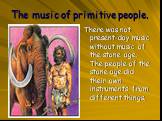 The music of primitive people. There was not present-day music without music of the stone age. The people of the stone age did their own instruments from different things.