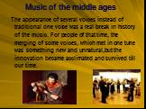Music of the middle ages. The appearance of several voices instead of traditional one voice was a real break in history of the music. For people of that time, the merging of some voices, which met in one tune was something new and unnatural,but the innovation became acclimated and survived till our 