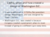 1.Who, when and how created a design of Washington D.C. It was established in 1790 by first president George Washington, and was designed by Pierre L'Enfant. Washington D.C. was created is because Congress needed a permanent place to meet instead of going to a different spot every time.