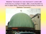 Madame Tussauds is a wax museum in London with branches in a number of major cities. It was founded by wax sculptor Marie Tussaud and was formerly known as "Madame Tussaud's".