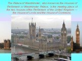 The Palace of Westminster, also known as the Houses of Parliament or Westminster Palace, is the meeting place of the two houses of the Parliament of the United Kingdom — the House of Lords and the House of Commons.