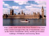 It lies on the north bank of the River Thames in the heart of the London borough of the City of Westminster, close to the historic Westminster Abbey and the government buildings of Whitehall and Downing Street.