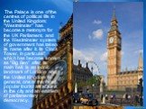 The Palace is one of the centres of political life in the United Kingdom; "Westminster" has become a metonym for the UK Parliament, and the Westminster system of government has taken its name after it. Its Clock Tower, in particular, which has become known as "Big Ben" after its 