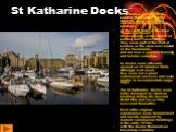 St Katharine Docks. St Katharine Docks, in the London Borough of Tower Hamlets, were one of the commercial docks serving London, on the north side of the river Thames just east (downstream) of the Tower of London and Tower Bridge. They were part of the Port of London, in the area now known as the Do