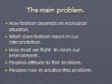 The main problem. How fashion depends on ecological situation. What does fashion mean in our interpretation. How must we fight to clean our environment . Peoples attitude to this problem. Peoples role in solution this problem.