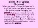 When we study William Shakespeare's plays, we usually categorize them into three genres: comedy, tragedy, and history. Shakespeare was well known for his Word Play, which is a technique that uses vocabulary that has more than one meaning. Romeo and Juliet, which was written in Shakespeare's early ye