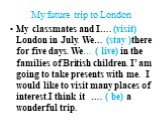 My future trip to London. My classmates and I…. (visit) London in July. We… (stay )there for five days. We… ( live) in the families of British children. I’ am going to take presents with me. I would like to visit many places of interest.I think it …. ( be) a wonderful trip.