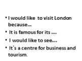 I would like to visit London because… It is famous for its …. I would like to see…. It`s a centre for business and tourism.