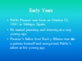 Early Years. Pablo Picasso was born on October 25, 1881 in Malaga, Spain. He started painting and drawing at a very young age Picasso’s father José Ruiz y Blasco was also a painter himself and recognized Pablo’s talent at his young age.