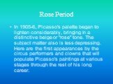 Rose Period. In 1905-6, Picasso's palette began to lighten considerably, bringing in a distinctive beige or "rose" tone. The subject matter also is less depressing. Here are the first appearances by the circus performers and clowns that will populate Picasso's paintings at various stages t