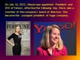 On July 16, 2012, Mayer was appointed President and CEO of Yahoo!, effective the following day. She is also a member of the company's board of directors. She became the youngest president of huge company.