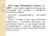 GNU Image Manipulation Program или GIMP — растровый графический редактор, программа для создания и обработки растровой графики. Частично поддерживается векторная графика. Проект основан в 1995 году Спенсером Кимбеллом и Питером Маттисом как дипломный проект, в настоящий момент поддерживается группой