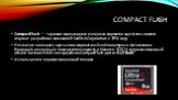 COMPACT FLASH. CompactFlash — торговая марка одного из первых форматов карт флеш-памяти. Формат разработан компанией SanDisk Corporation в 1994 году. Несмотря на возраст, карты этого формата всё ещё популярны в фототехнике благодаря рекордным показателям скорости и ёмкости. В 2014 году максимальный 