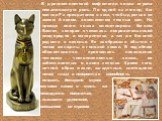 В древнеегипетский мифологии кошка играла немаловажную роль. По одной из легенд, бог солнца Ра превратился в кота, чтобы драться со змеем Апопом, повелителем темных сил. Но прежде всего кошка олицетворяла богиню Бастет, которая считалась покровительницей плодородия и материнства, а так же богиней ра