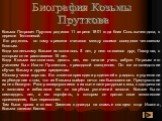 Козьма Петрович Прутков родился 11 апреля 1801 года близ Сольвычегодска, в деревне Тентелевой. Его родитель по тому времени считался между своими соседями человеком богатым. Когда маленькому Козьме исполнилось 5 лет, у него появился друг, Павлуша, с которым он не расставался 15 лет. Когда Козьме исп