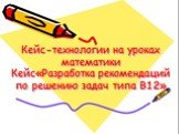 Кейс-технологии на уроках математики Кейс«Разработка рекомендаций по решению задач типа В12»