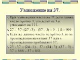Умножение на 37. При умножении числа на 37, если данное число кратно 3, его делят на 3 и умножают на 111. 27  37=(27 : 3)  (37  3) = 9  111= 999 Если же данное число не кратно 3, то из произведения вычитают 37 или к произведению прибавляют 37. 23  37 = (24 - 1)  37 = (24 : 3)  (37  3) – 37 =