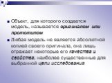 Объект, для которого создается модель, называется оригиналом или прототипом Любая модель не является абсолютной копией своего оригинала, она лишь отражает некоторые его качества и свойства, наиболее существенные для выбранной цели исследования