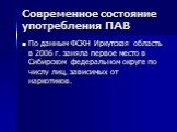 Современное состояние употребления ПАВ. По данным ФСКН Иркутская область в 2006 г. заняла первое место в Сибирском федеральном округе по числу лиц, зависимых от наркотиков.