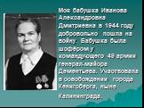 Моя бабушка Иванова Александровна Дмитриевна в 1944 году добровольно пошла на войну. Бабушка была шофёром у командующего 49 армии генерал-майора Дементьева. Участвовала в освобождении города Кенигсберга, ныне Калининграда.