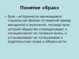 Понятие «брак». брак - исторически меняющаяся социальная форма отношений между женщиной и мужчиной, посредством которой общество упорядочивает и санкционирует их половую жизнь и устанавливает их супружеские и родительские права и обязанности.