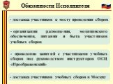 Обязанности Исполнителя. - доставка участников к месту проведения сборов. организация размещения, медицинского обеспечения, питания и быта участников учебных сборов. - доставка участников учебных сборов в Москву. - проведение занятий с участниками учебных сборов под руководством инструкторов ОСЦ «Пр