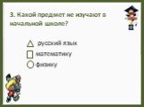 3. Какой предмет не изучают в начальной школе? русский язык математику физику