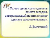 « То, что дети могут сделать вместе сегодня, завтра каждый из них сможет сделать самостоятельно». Л. Выготский