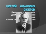 Сергей	Иванович Ожегов. Лингвист, лексикограф, доктор филологических наук, профессор. (23 сентября 1900 года – 15 декабря 1964 года)