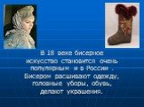 В 18 веке бисерное искусство становится очень популярным и в России . Бисером расшивают одежду, головные уборы, обувь, делают украшения.