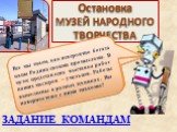 Остановка МУЗЕЙ НАРОДНОГО ТВОРЧЕСТВА. Проведем небольшую экскурсию по залам музея. Каждая команда по очереди определяет технику выполнения. Все мы знаем, как невероятно богата наша Родина своими промыслами. В музее представлена выставка работ наших мастеров – умельцев. Работы выполнены в разных техн