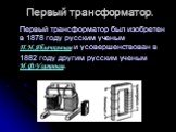 Первый трансформатор. Первый трансформатор был изобретен в 1878 году русским ученым П.Н.Яблочковым и усовершенствован в 1882 году другим русским ученым И.Ф.Усагиным.