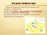Модели атомных ядер. Первой моделью ядра была капельная модель, развитая в работах Н. Бора, Дж. Уиллера иЯ. Френкеля. В этой модели атомное ядро рассматривается как сферическая капля заряженной жидкости.