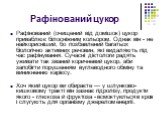 Рафінований цукор. Рафінований (очищений від домішок) цукор приваблює білосніжним кольором. Однак він - не найкорисніший, бо позбавлений багатьох біологічно активних речовин, які видаляють під час рафінування. Сучасні дієтологи радять уживати так званий коричневий цукор, аби запобігти порушенням вуг