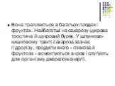 Вона трапляється в багатьох плодах і фруктах. Найбагатші на сахарозу цукрова тростина й цукровий буряк. У шлунково-кишковому тракті сахароза зазнає гідролізу, продукти якого - глюкоза й фруктоза - всмоктуються в кров і слугують для організму джерелом енергії.