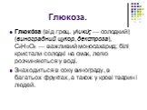 Глюкоза. Глюко́за (від грец. γλυκύς — солодкий) (виноградний цукор, декстроза), С6Н12О6 — важливий моносахарид; білі кристали солодкі на смак, легко розчиняються у воді. Знаходиться в соку винограду, в багатьох фруктах, а також у крові тварин і людей.