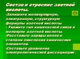 Состав и строение азотной кислоты. -Запишите молекулярную, электронную, структурную формулы азотной кислоты. - Укажите тип химической связи в молекуле азотной кислоты. -Расставьте заряды ионов и степени окисления химических элементов. -Составьте уравнение электролитической диссоциации .