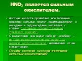 HNO3 является сильным окислителем. Азотная кислота проявляет все типичные свойства сильных кислот: взаимодействует с оксидами и гидроксидами металлов, с солями (составьте соответствующие уравнения реакций). С металлами она ведет себя по –особому – ни один из металлов не вытесняет из азотной кислоты 