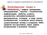 Контролируемые товары и технологии – сырье, материалы, оборудование , научно – техническая информация, работы, услуги, результаты интеллектуальной деятельности, которые в силу своих особенностей и свойств могут внести существенный вклад в создание ОМУ, средств его доставки, иных видов вооружения и в