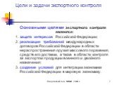 Основными целями экспортного контроля являются: 1. защита интересов Российской Федерации; 2. реализация требований международных договоров Российской Федерации в области нераспространения оружия массового поражения, средств его доставки, а также в области контроля за экспортом продукции военного и д