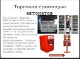 Торговля с помощью автоматов. Так, в храмах Древнего Египта еще в 215 г. до н. э. существовали устройства, в которые можно было бросить несколько мелких монет — и тогда из крана начинала течь «святая вода». Но широкое распространение торговые автоматы получили лишь с середины XVIII в., когда с их по