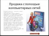 Продажа с помощью компьютерных сетей. Интернет-маркетинг появился в начале 1990-х годов, когда текстовые сайты начали размещать информацию о товарах. Сейчас интернет-маркетинг — это нечто большее, чем продажа информационных продуктов, сейчас идет торговля информационным пространством, программными п