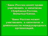 *Банк России имеет право участвовать в капиталах Сбербанка России, Внешторгбанка. *Банк России может участвовать в капиталах и деятельности международных организаций.