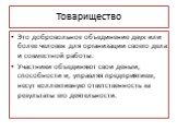 Товарищество. Это добровольное объединение двух или более человек для организации своего дела и совместной работы. Участники объединяют свои деньги, способности и, управляя предприятием, несут коллективную ответственность за результаты его деятельности.