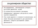 Акционерное общество. Это предприятие, собственником которого выступают держатели акций. По количеству участников и размерам объединенных денежных ресурсов это самое крупное предприятие. Оно самое дорогое и сложное по организации, но имеет большие возможности для увеличения денежных средств и расшир