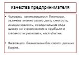 Качества предпринимателя. Человека, занимающегося бизнесом, отличает знание своего дела, смелость, инициативность, созидательная сила вместе со стремлением к прибыли и готовности рисковать, неся убытки. Настоящего бизнесмена без своего дела не бывает.