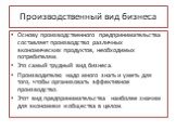 Производственный вид бизнеса. Основу производственного предпринимательства составляет производство различных экономических продуктов, необходимых потребителям. Это самый трудный вид бизнеса. Производителю надо много знать и уметь для того, чтобы организовать эффективное производство. Этот вид предпр